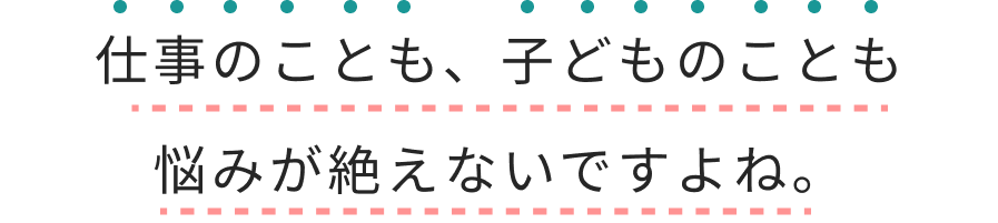 仕事のことも、子どものことも悩みが絶えないですよね。